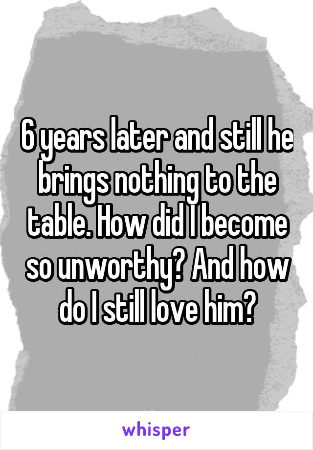 6 years later and still he brings nothing to the table. How did I become so unworthy? And how do I still love him?