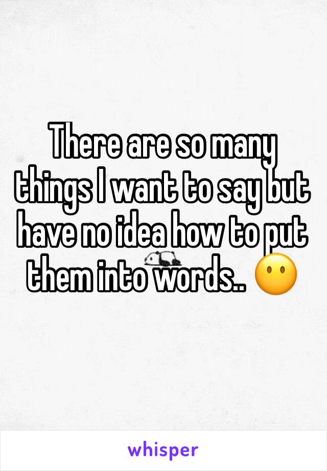 There are so many things I want to say but have no idea how to put them into words.. 😶