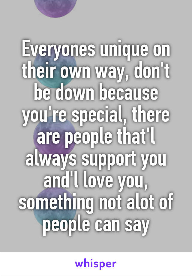 Everyones unique on their own way, don't be down because you're special, there are people that'l always support you and'l love you, something not alot of people can say