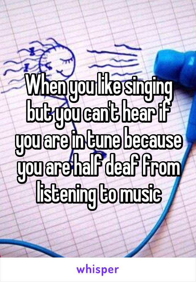When you like singing but you can't hear if you are in tune because you are half deaf from listening to music