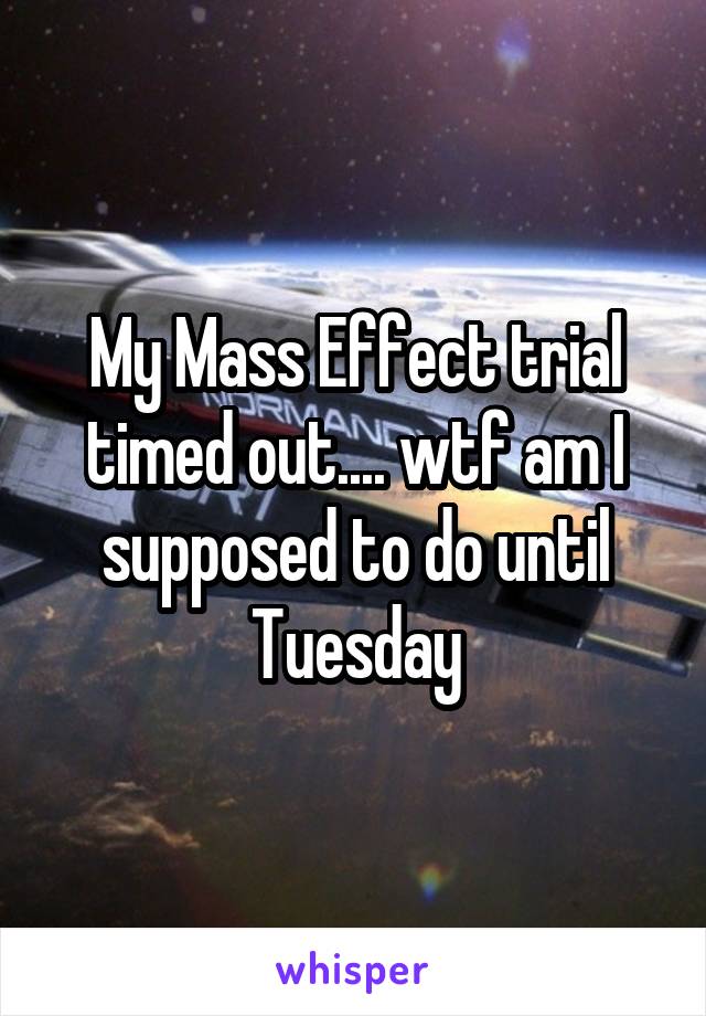 My Mass Effect trial timed out.... wtf am I supposed to do until Tuesday