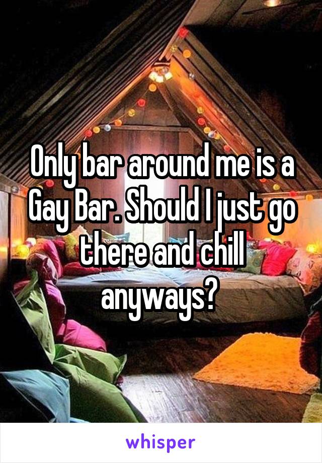 Only bar around me is a Gay Bar. Should I just go there and chill anyways? 