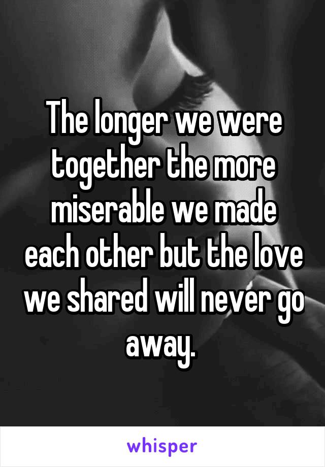 The longer we were together the more miserable we made each other but the love we shared will never go away. 