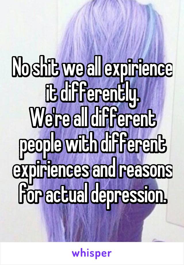 No shit we all expirience it differently.
We're all different people with different expiriences and reasons for actual depression.