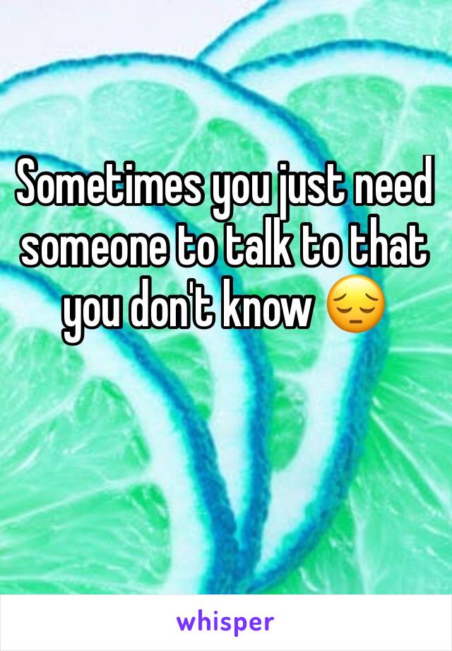 Sometimes you just need someone to talk to that you don't know 😔