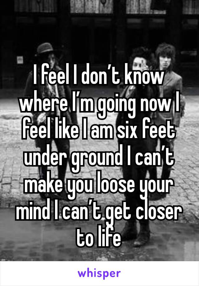 I feel I don’t know where I’m going now I feel like I am six feet under ground I can’t make you loose your mind I can’t get closer to life