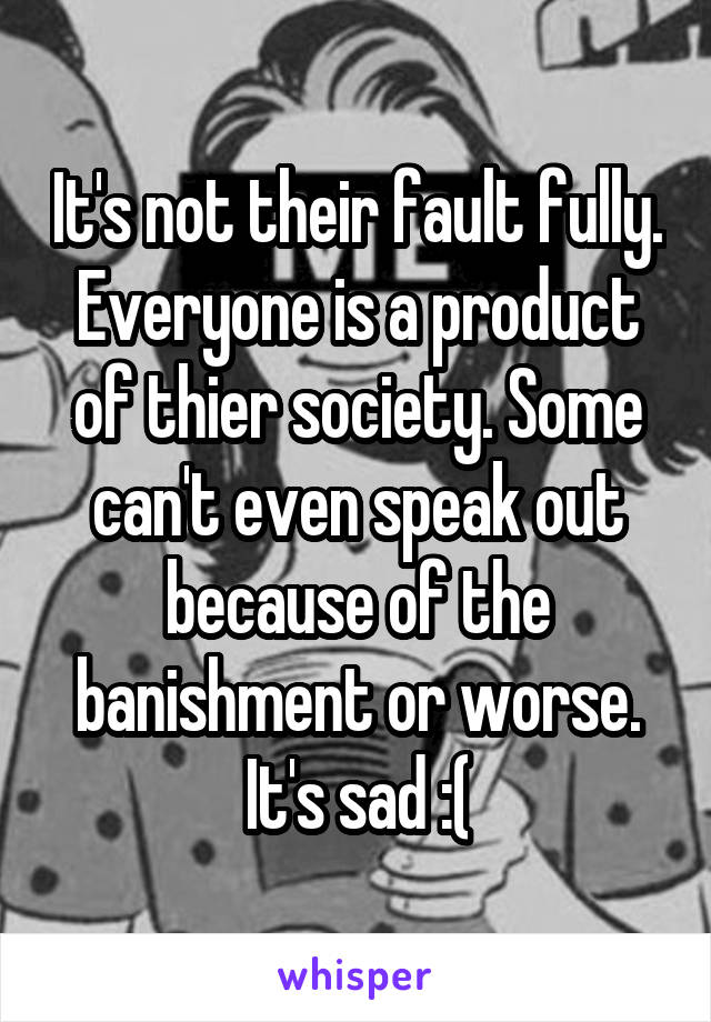 It's not their fault fully. Everyone is a product of thier society. Some can't even speak out because of the banishment or worse. It's sad :(