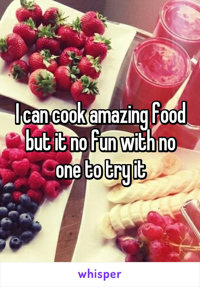 I can cook amazing food but it no fun with no one to try it