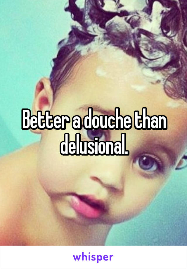 Better a douche than delusional.