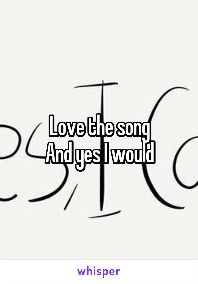 Love the song
And yes I would