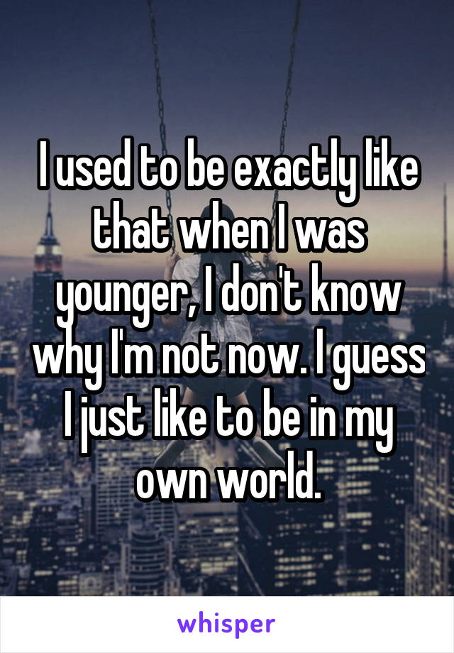 I used to be exactly like that when I was younger, I don't know why I'm not now. I guess I just like to be in my own world.