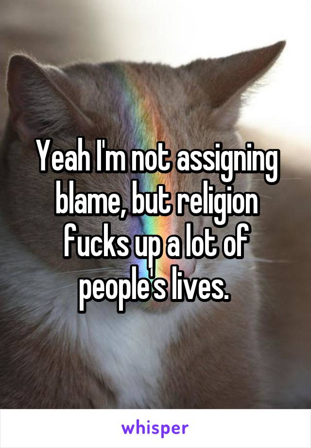 Yeah I'm not assigning blame, but religion fucks up a lot of people's lives. 