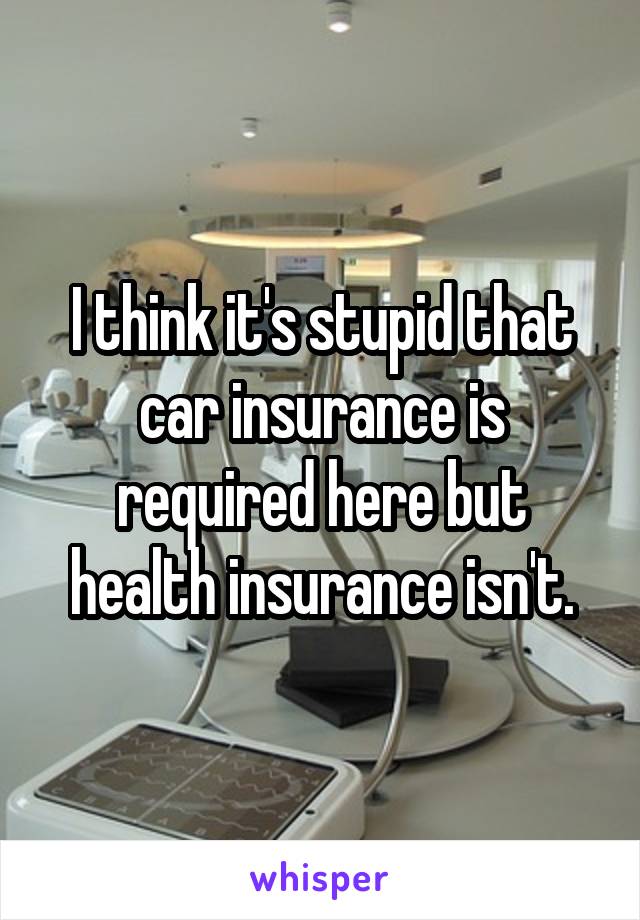 I think it's stupid that car insurance is required here but health insurance isn't.