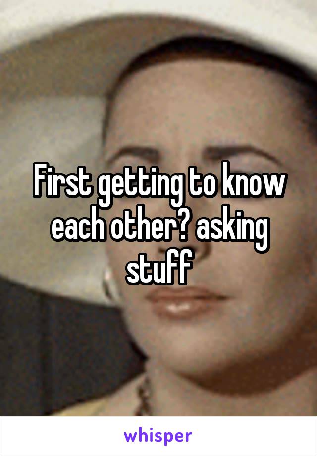 First getting to know each other? asking stuff
