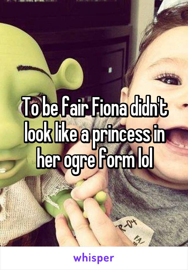 To be fair Fiona didn't look like a princess in her ogre form lol