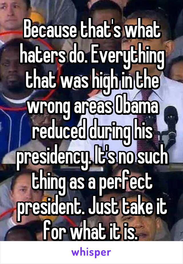 Because that's what haters do. Everything that was high in the wrong areas Obama reduced during his presidency. It's no such thing as a perfect president. Just take it for what it is. 