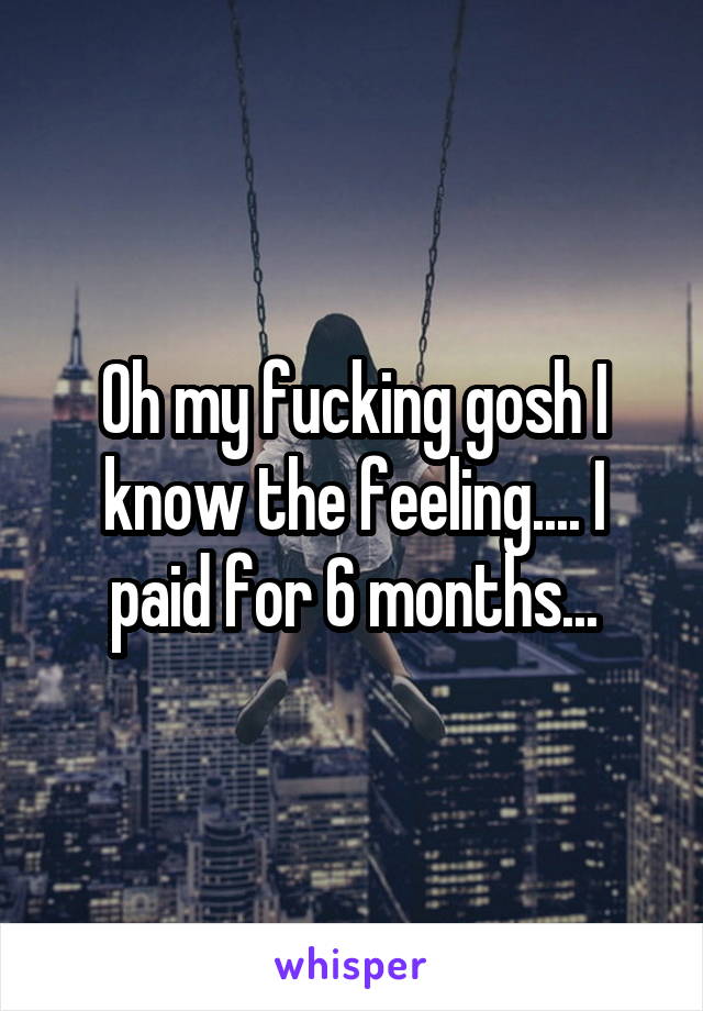 Oh my fucking gosh I know the feeling.... I paid for 6 months...