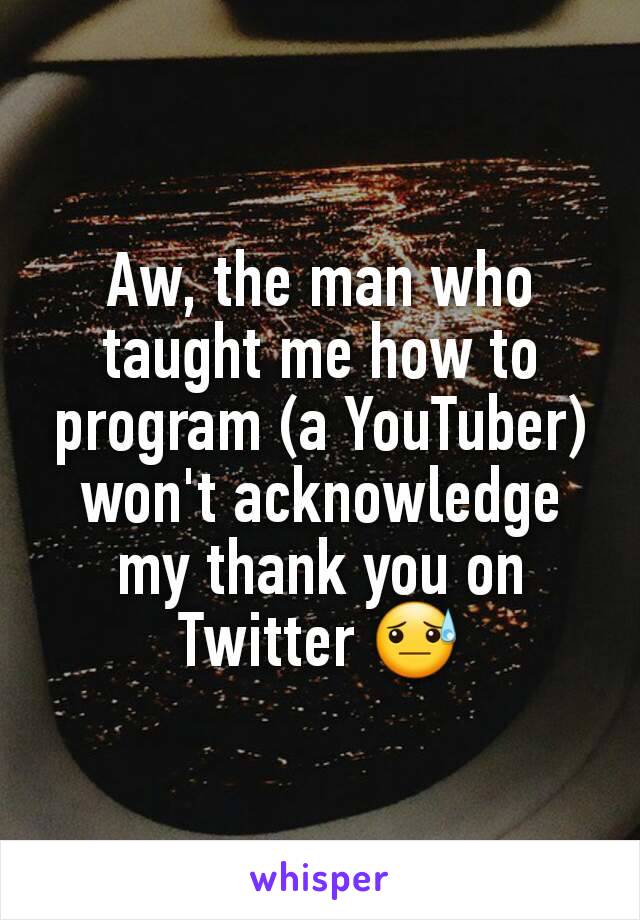 Aw, the man who taught me how to program (a YouTuber) won't acknowledge my thank you on Twitter 😓