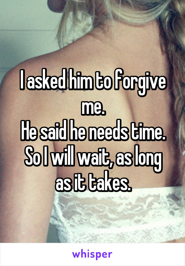 I asked him to forgive me.
He said he needs time.
So I will wait, as long as it takes.
