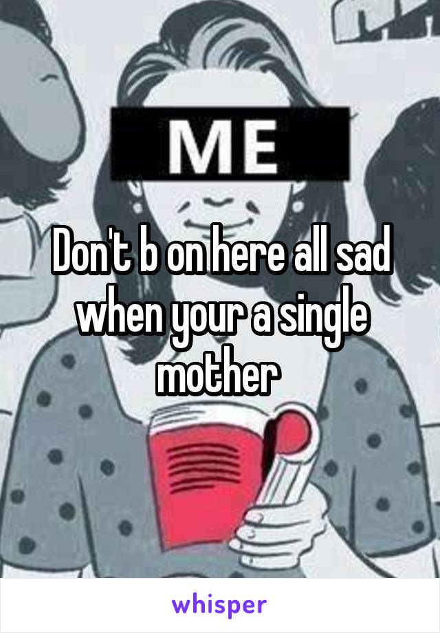 Don't b on here all sad when your a single mother 