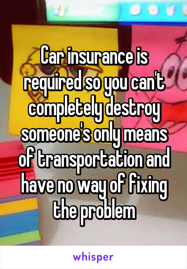 Car insurance is required so you can't completely destroy someone's only means of transportation and have no way of fixing the problem