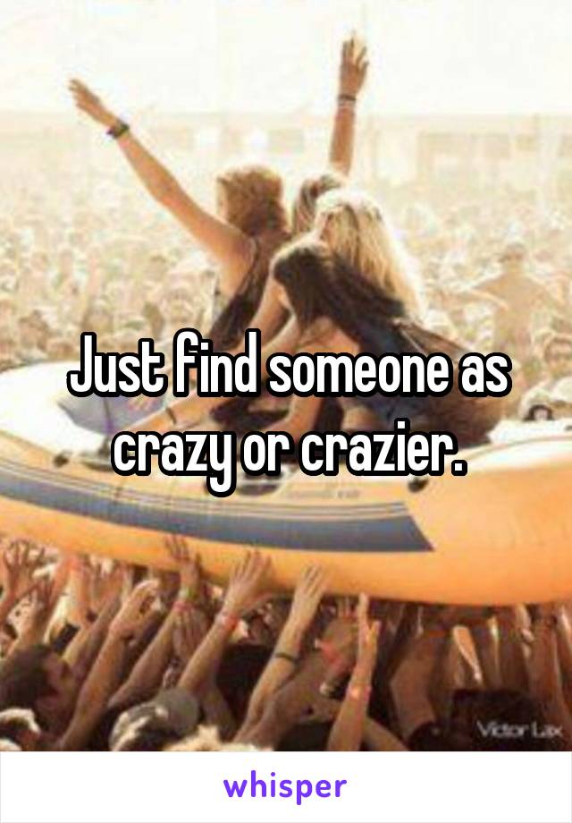 Just find someone as crazy or crazier.