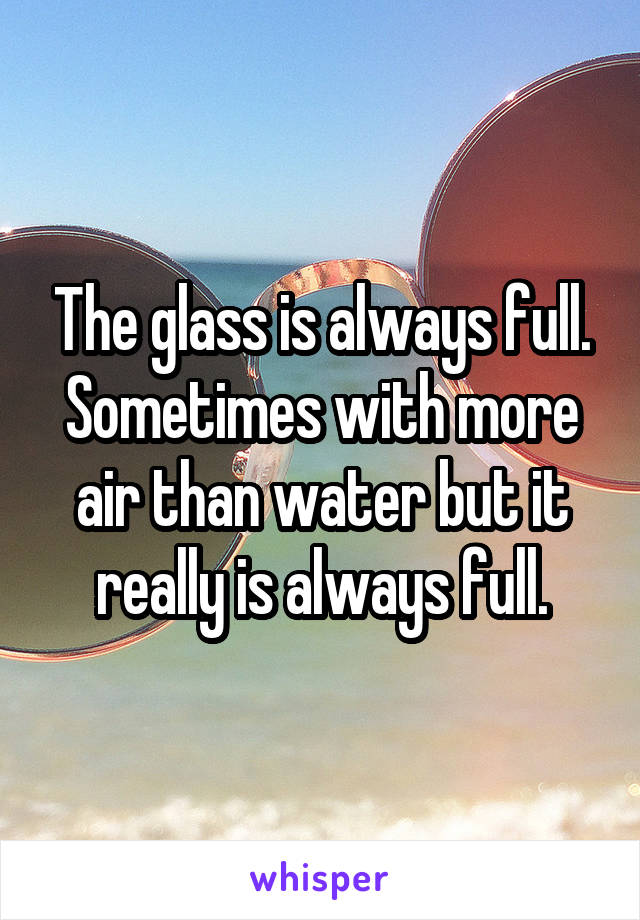 The glass is always full.
Sometimes with more air than water but it really is always full.