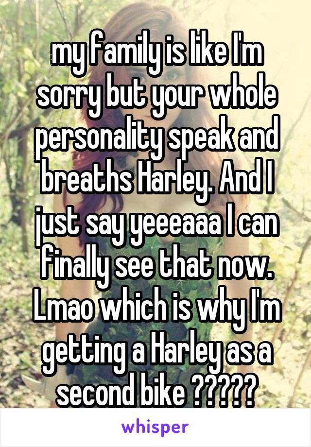 my family is like I'm sorry but your whole personality speak and breaths Harley. And I just say yeeeaaa I can finally see that now. Lmao which is why I'm getting a Harley as a second bike 😁😆😂👊🏽