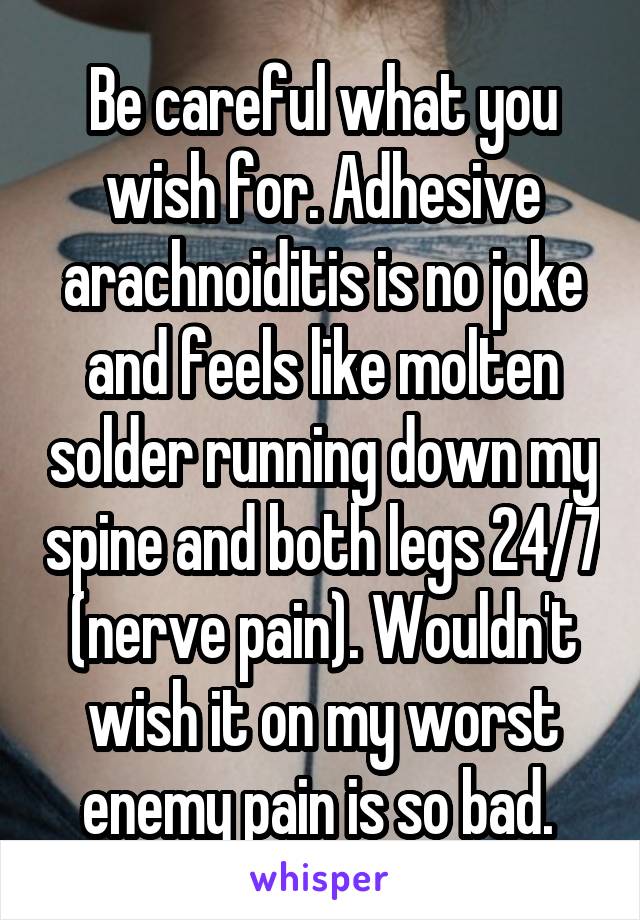 Be careful what you wish for. Adhesive arachnoiditis is no joke and feels like molten solder running down my spine and both legs 24/7 (nerve pain). Wouldn't wish it on my worst enemy pain is so bad. 