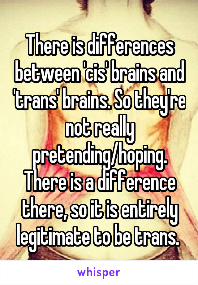 There is differences between 'cis' brains and 'trans' brains. So they're not really pretending/hoping. There is a difference there, so it is entirely legitimate to be trans. 