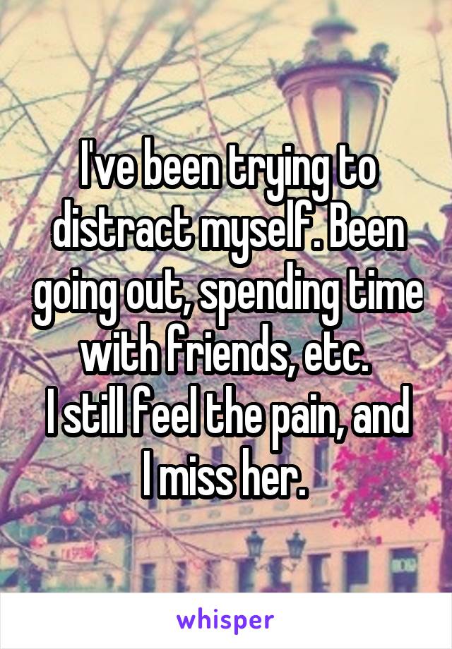 I've been trying to distract myself. Been going out, spending time with friends, etc. 
I still feel the pain, and I miss her. 