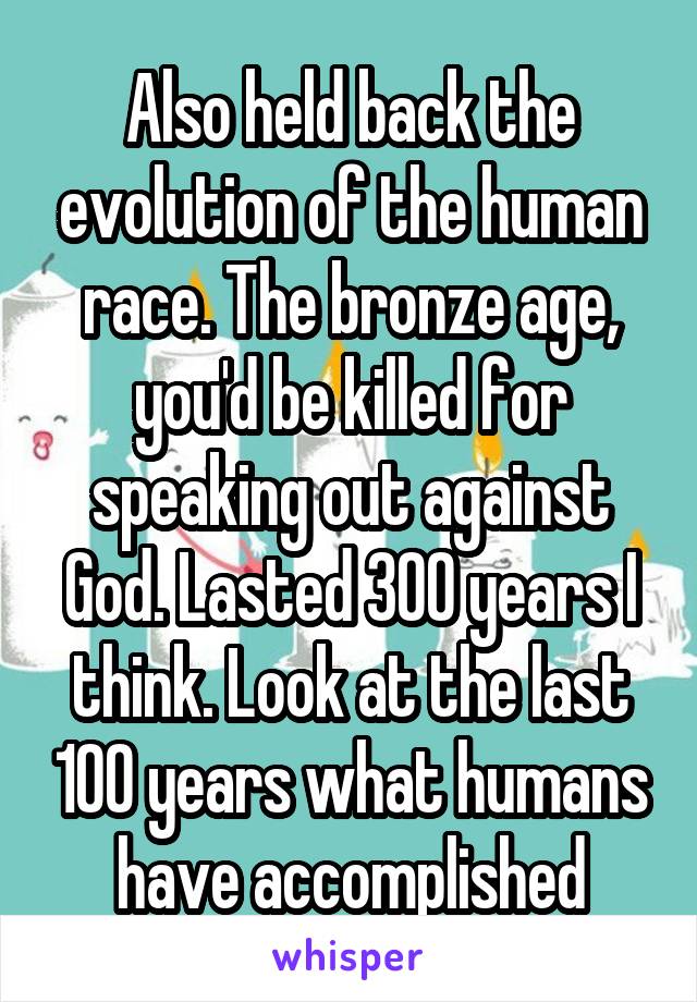 Also held back the evolution of the human race. The bronze age, you'd be killed for speaking out against God. Lasted 300 years I think. Look at the last 100 years what humans have accomplished