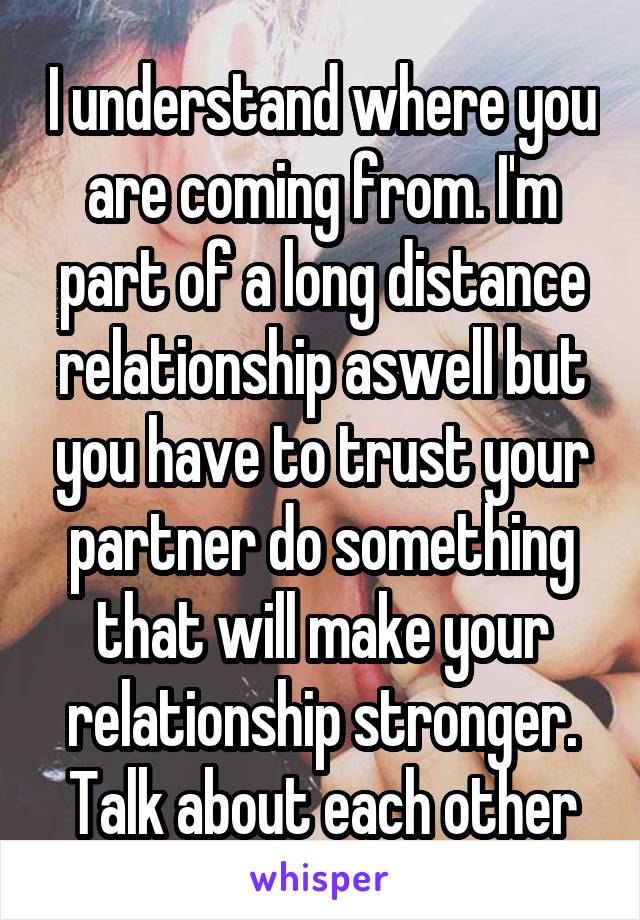 I understand where you are coming from. I'm part of a long distance relationship aswell but you have to trust your partner do something that will make your relationship stronger. Talk about each other