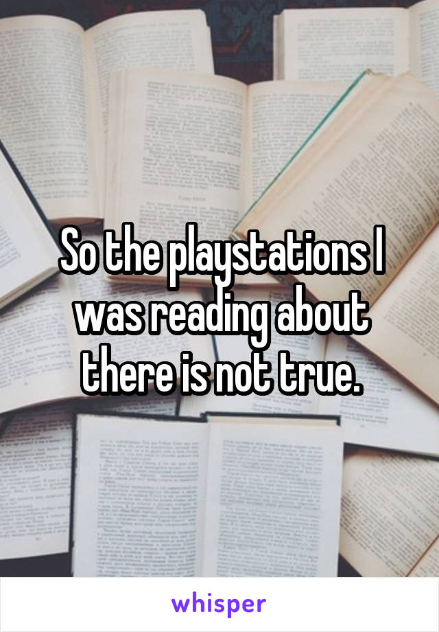 So the playstations I was reading about there is not true.
