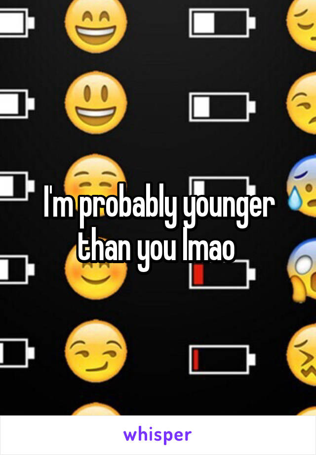 I'm probably younger than you lmao 