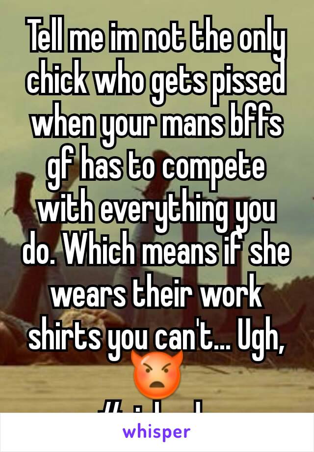 Tell me im not the only chick who gets pissed when your mans bffs gf has to compete with everything you do. Which means if she wears their work shirts you can't... Ugh, ðŸ‘¿
#girlcode