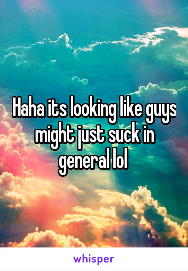 Haha its looking like guys might just suck in general lol 