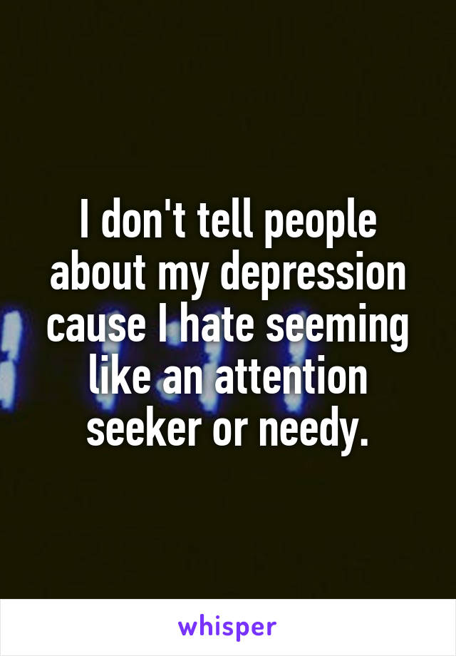 I don't tell people about my depression cause I hate seeming like an attention seeker or needy.