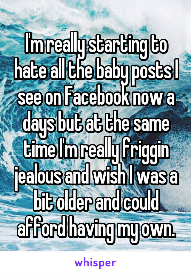 I'm really starting to hate all the baby posts I see on Facebook now a days but at the same time I'm really friggin jealous and wish I was a bit older and could afford having my own.