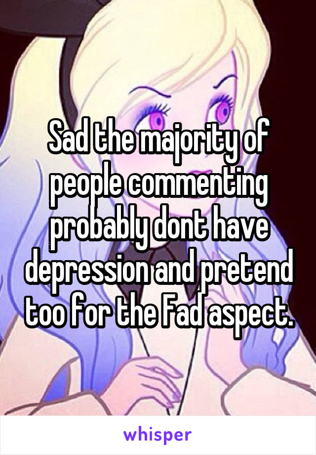 Sad the majority of people commenting probably dont have depression and pretend too for the Fad aspect.