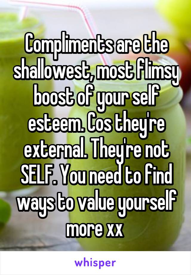 Compliments are the shallowest, most flimsy boost of your self esteem. Cos they're external. They're not SELF. You need to find ways to value yourself more xx 
