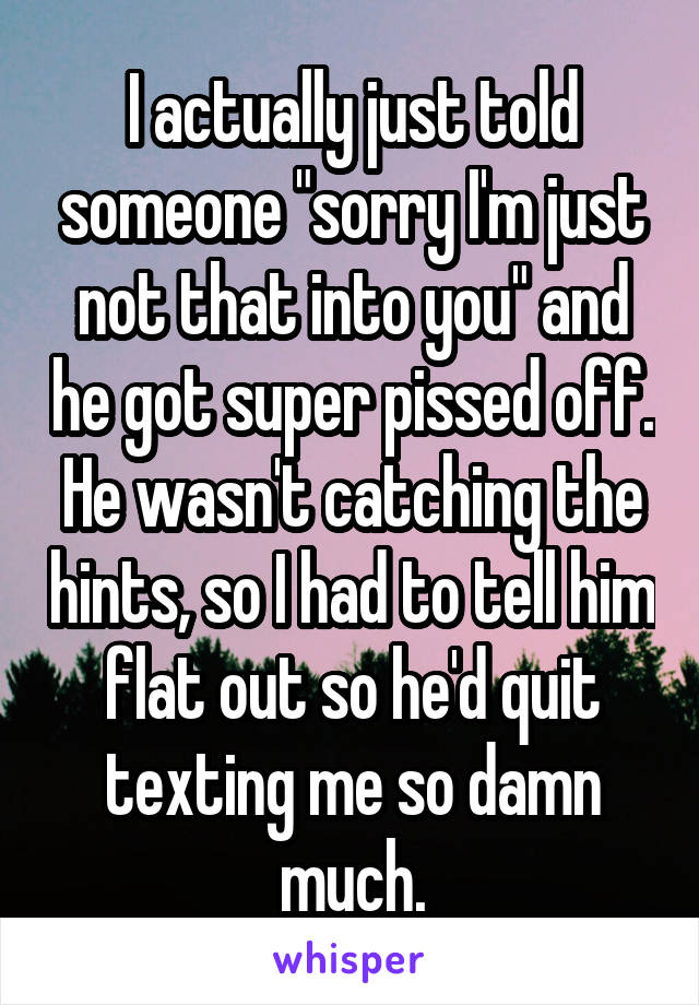 I actually just told someone "sorry I'm just not that into you" and he got super pissed off. He wasn't catching the hints, so I had to tell him flat out so he'd quit texting me so damn much.