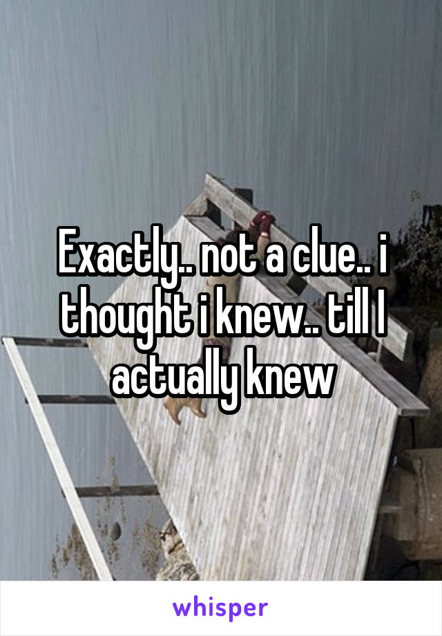 Exactly.. not a clue.. i thought i knew.. till I actually knew