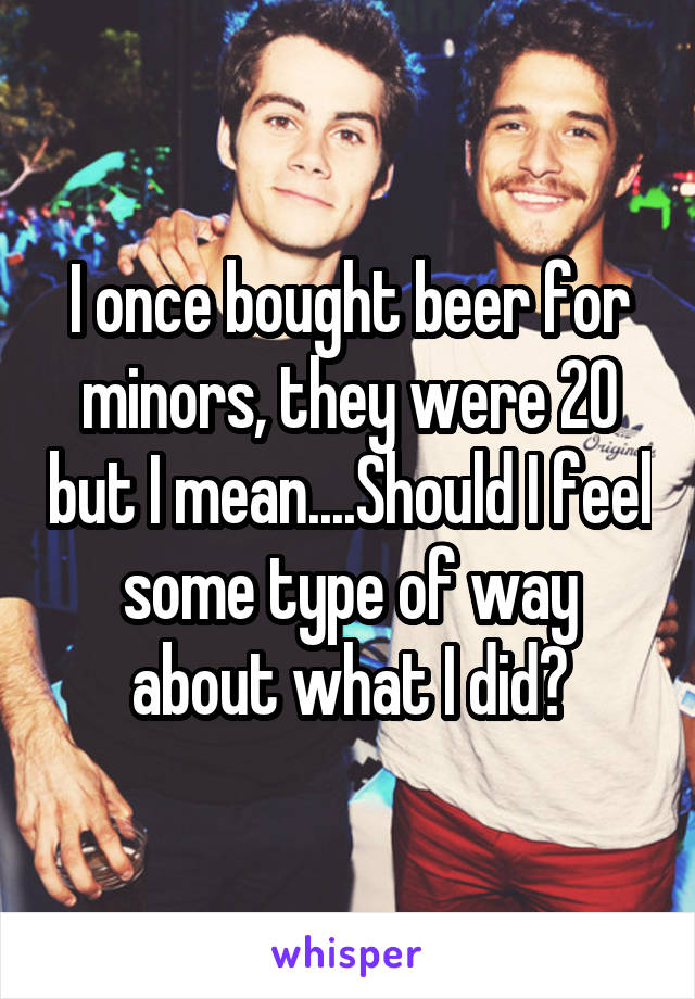 I once bought beer for minors, they were 20 but I mean....Should I feel some type of way about what I did?