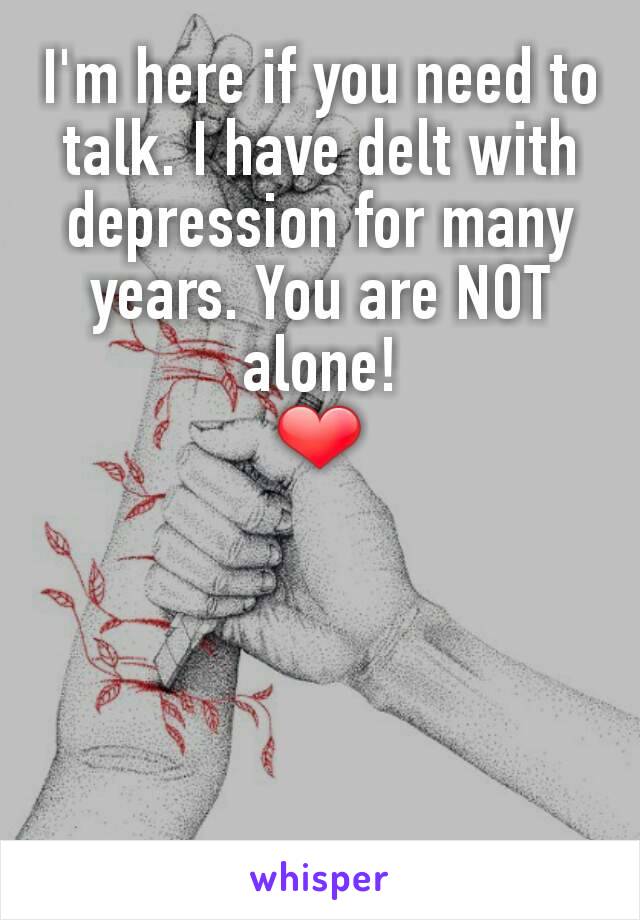 I'm here if you need to talk. I have delt with depression for many years. You are NOT alone!                         ❤