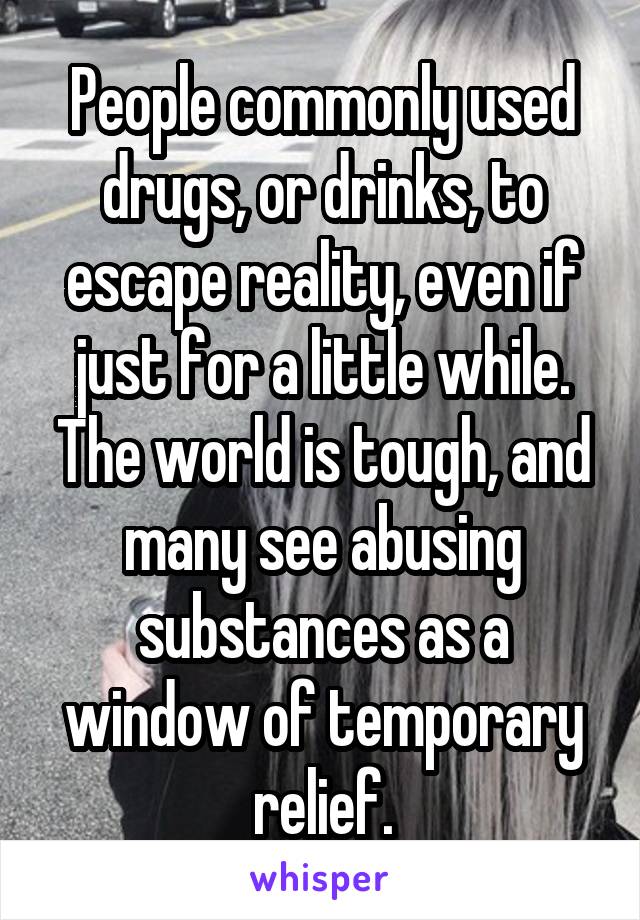 People commonly used drugs, or drinks, to escape reality, even if just for a little while. The world is tough, and many see abusing substances as a window of temporary relief.