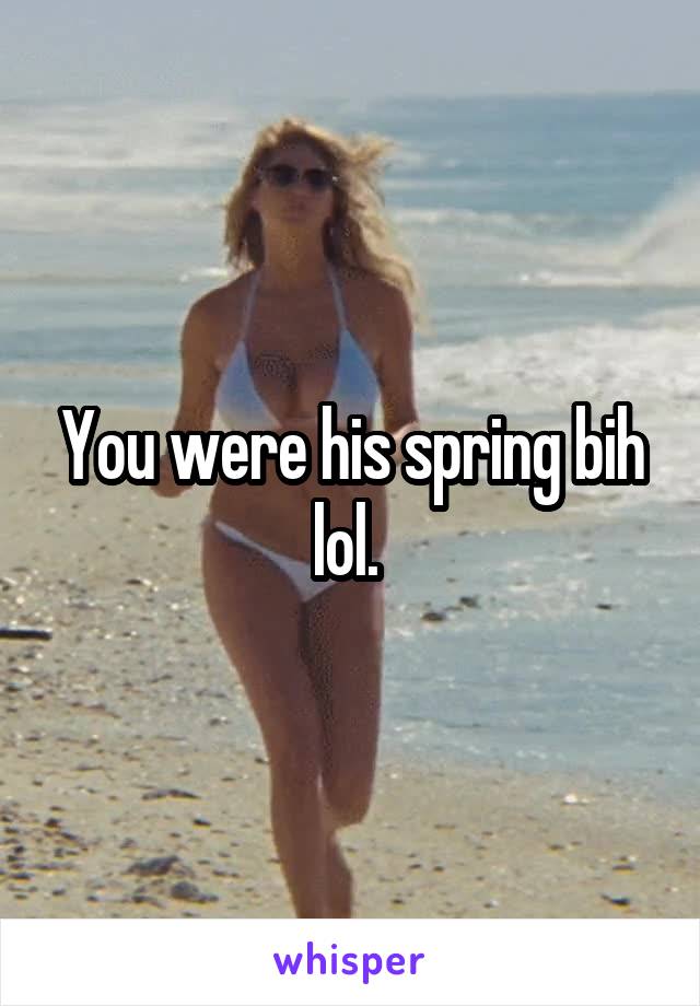 You were his spring bih lol. 