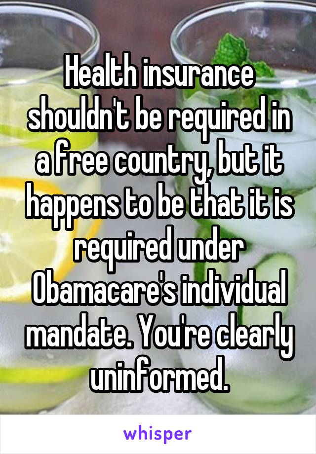 Health insurance shouldn't be required in a free country, but it happens to be that it is required under Obamacare's individual mandate. You're clearly uninformed.