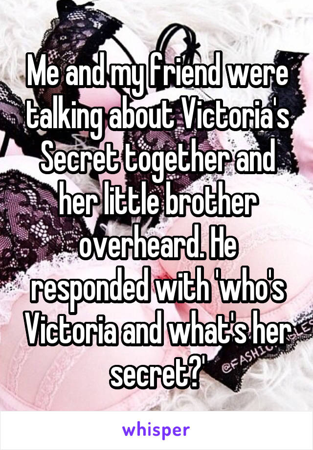 Me and my friend were talking about Victoria's Secret together and her little brother overheard. He responded with 'who's Victoria and what's her secret?'