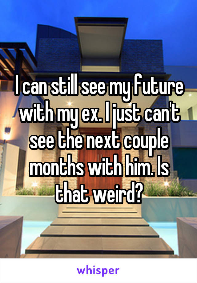 I can still see my future with my ex. I just can't see the next couple months with him. Is that weird?
